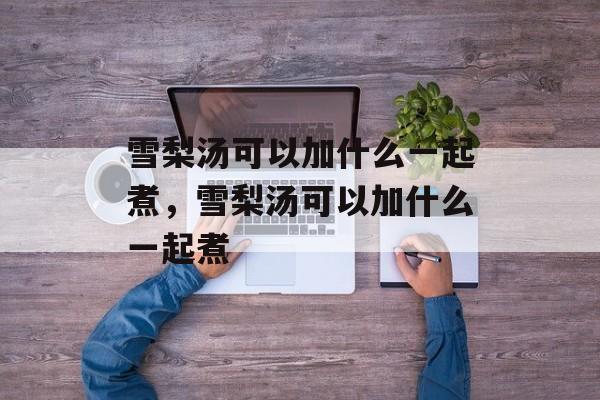 雪梨汤可以加什么一起煮，雪梨汤可以加什么一起煮-第1张图片-