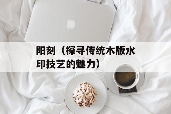 阳刻（探寻传统木版水印技艺的魅力）-第1张图片-