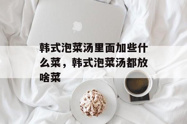 韩式泡菜汤里面加些什么菜，韩式泡菜汤都放啥菜-第1张图片-