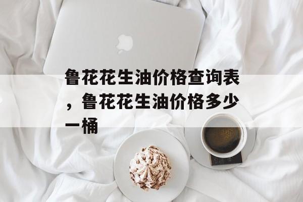 鲁花花生油价格查询表，鲁花花生油价格多少一桶-第1张图片-