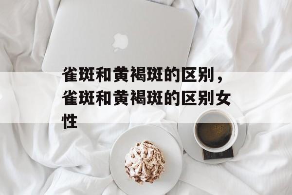 雀斑和黄褐斑的区别，雀斑和黄褐斑的区别女性-第1张图片-