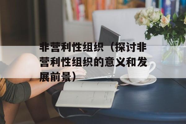 非营利性组织（探讨非营利性组织的意义和发展前景）-第1张图片-