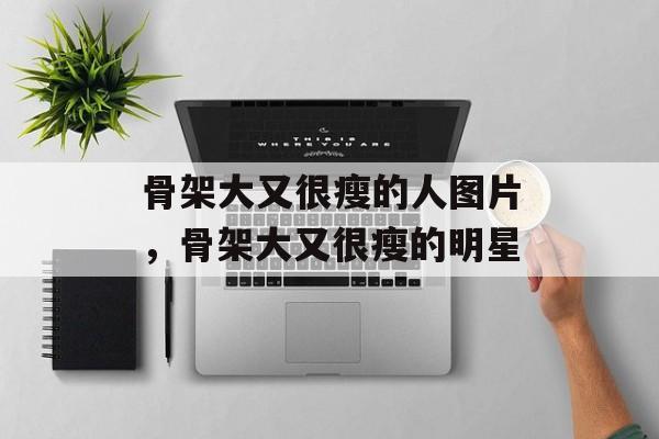 骨架大又很瘦的人图片，骨架大又很瘦的明星-第1张图片-