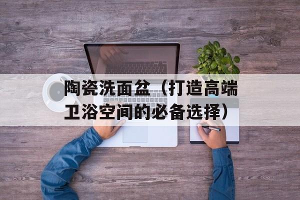 陶瓷洗面盆（打造高端卫浴空间的必备选择）-第1张图片-