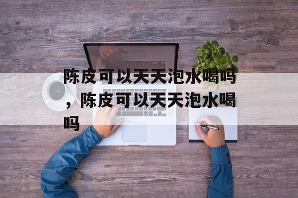 陈皮可以天天泡水喝吗，陈皮可以天天泡水喝吗-第1张图片-