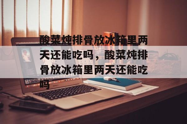 酸菜炖排骨放冰箱里两天还能吃吗，酸菜炖排骨放冰箱里两天还能吃吗-第1张图片-