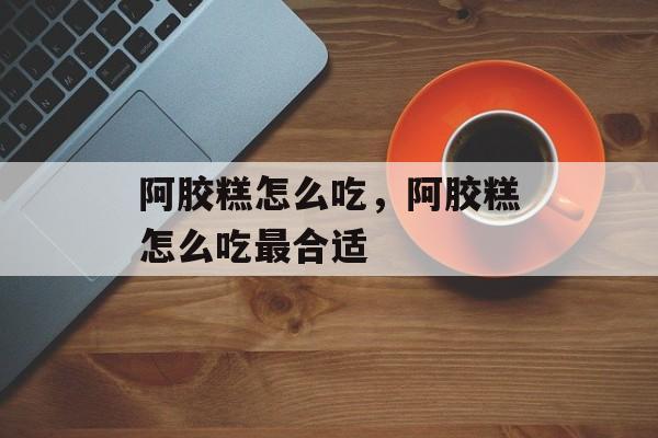 阿胶糕怎么吃，阿胶糕怎么吃最合适-第1张图片-