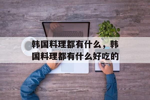 韩国料理都有什么，韩国料理都有什么好吃的-第1张图片-