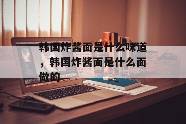 韩国炸酱面是什么味道，韩国炸酱面是什么面做的-第1张图片-