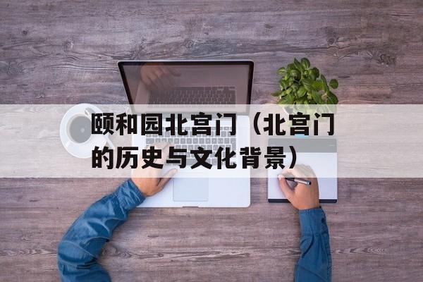 颐和园北宫门（北宫门的历史与文化背景）-第1张图片-