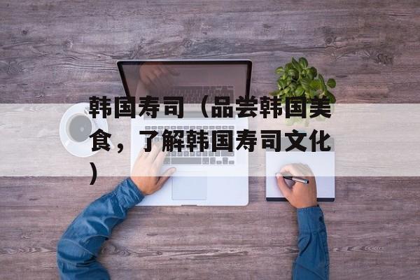 韩国寿司（品尝韩国美食，了解韩国寿司文化）-第1张图片-