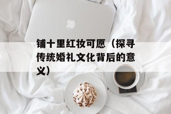 铺十里红妆可愿（探寻传统婚礼文化背后的意义）-第1张图片-