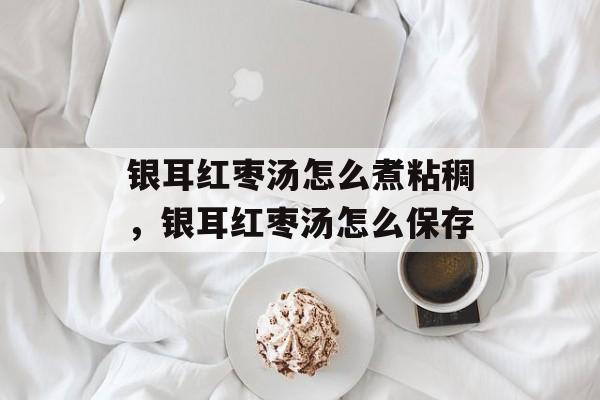 银耳红枣汤怎么煮粘稠，银耳红枣汤怎么保存-第1张图片-