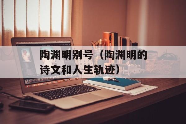 陶渊明别号（陶渊明的诗文和人生轨迹）-第1张图片-