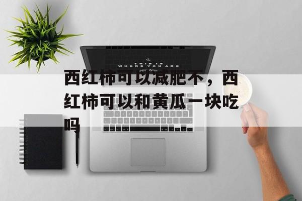 西红柿可以减肥不，西红柿可以和黄瓜一块吃吗-第1张图片-