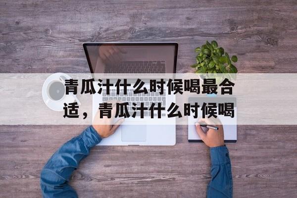青瓜汁什么时候喝最合适，青瓜汁什么时候喝-第1张图片-