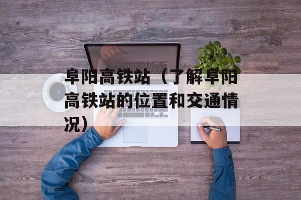 阜阳高铁站（了解阜阳高铁站的位置和交通情况）-第1张图片-