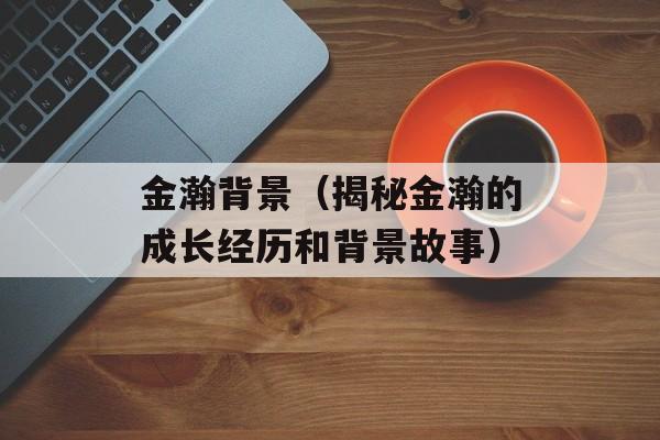 金瀚背景（揭秘金瀚的成长经历和背景故事）-第1张图片-