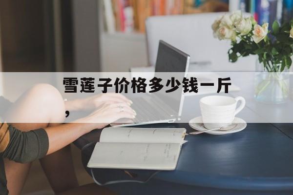 雪莲子价格多少钱一斤，-第1张图片-