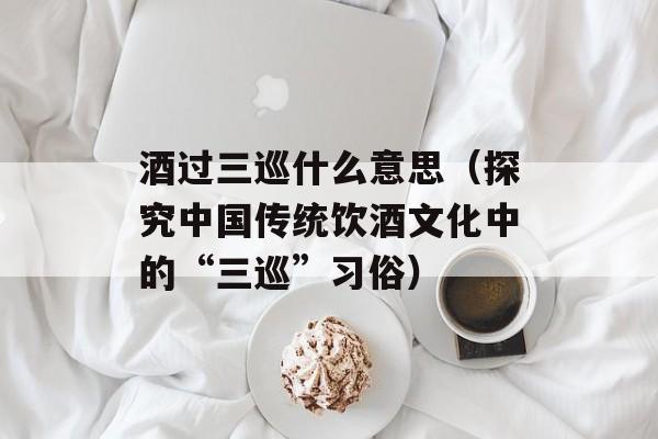 酒过三巡什么意思（探究中国传统饮酒文化中的“三巡”习俗）-第1张图片-