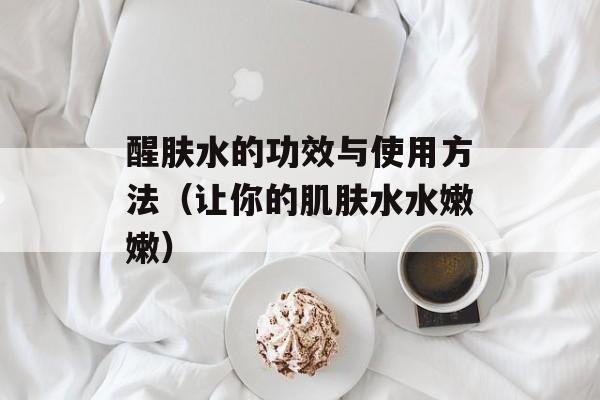 醒肤水的功效与使用方法（让你的肌肤水水嫩嫩）-第1张图片-