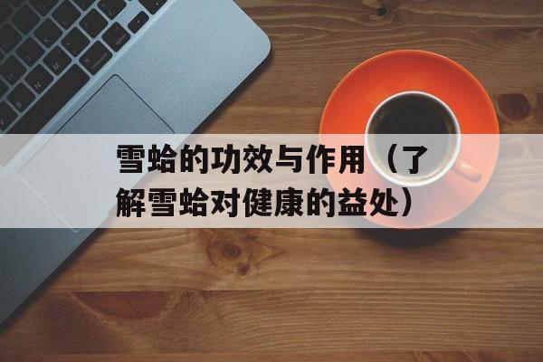 雪蛤的功效与作用（了解雪蛤对健康的益处）-第1张图片-