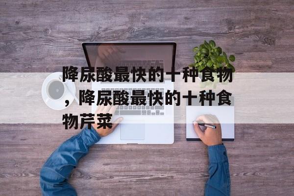 降尿酸最快的十种食物，降尿酸最快的十种食物芹菜-第1张图片-