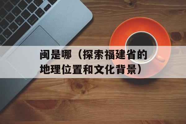 闽是哪（探索福建省的地理位置和文化背景）-第1张图片-