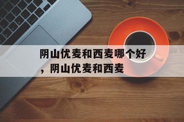 阴山优麦和西麦哪个好，阴山优麦和西麦-第1张图片-