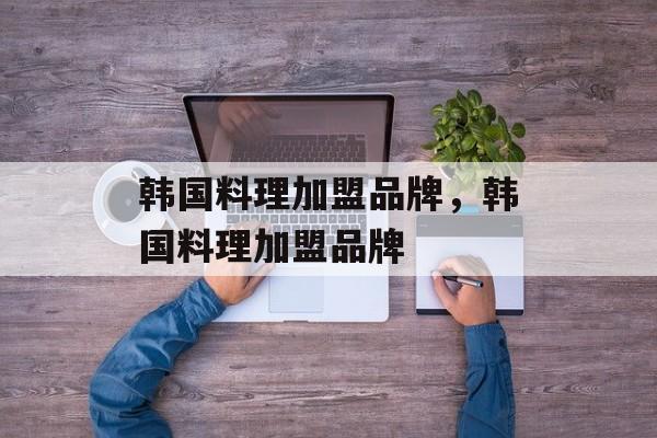 韩国料理加盟品牌，韩国料理加盟品牌-第1张图片-