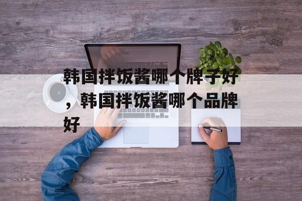韩国拌饭酱哪个牌子好，韩国拌饭酱哪个品牌好-第1张图片-