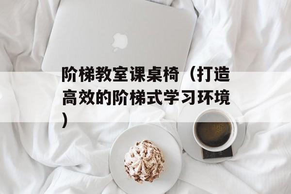 阶梯教室课桌椅（打造高效的阶梯式学习环境）-第1张图片-