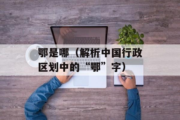 鄂是哪（解析中国行政区划中的“鄂”字）-第1张图片-