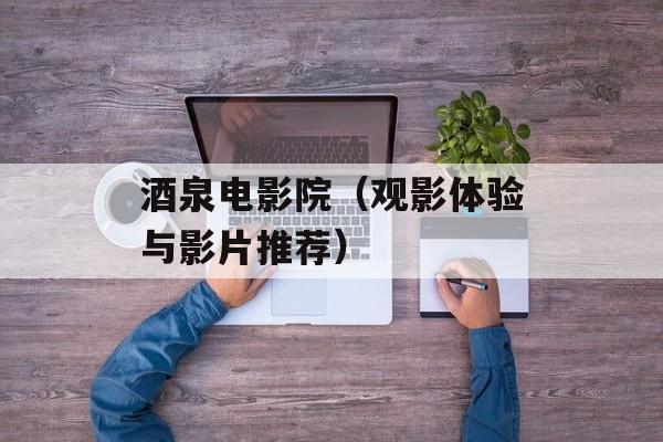 酒泉电影院（观影体验与影片推荐）-第1张图片-