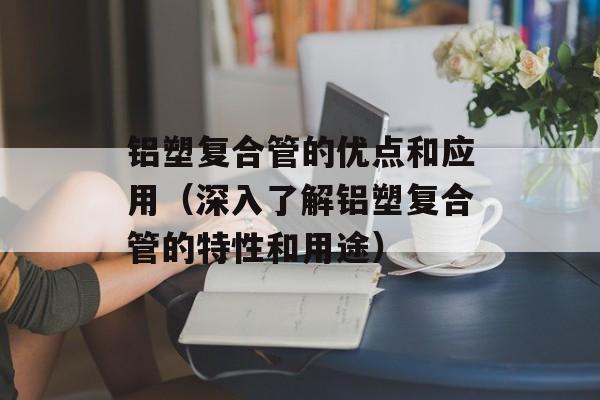 铝塑复合管的优点和应用（深入了解铝塑复合管的特性和用途）-第1张图片-