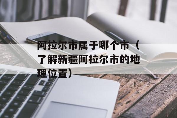 阿拉尔市属于哪个市（了解新疆阿拉尔市的地理位置）-第1张图片-