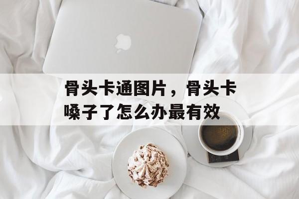 骨头卡通图片，骨头卡嗓子了怎么办最有效-第1张图片-