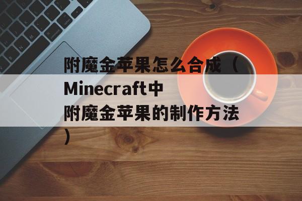 附魔金苹果怎么合成（Minecraft中附魔金苹果的制作方法）-第1张图片-
