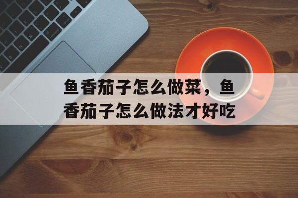鱼香茄子怎么做菜，鱼香茄子怎么做法才好吃-第1张图片-