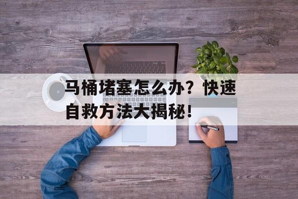 马桶堵塞怎么办？快速自救方法大揭秘！-第1张图片-