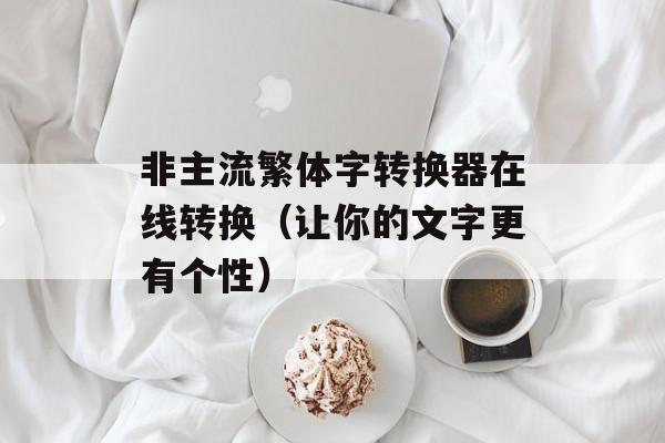 非主流繁体字转换器在线转换（让你的文字更有个性）-第1张图片-