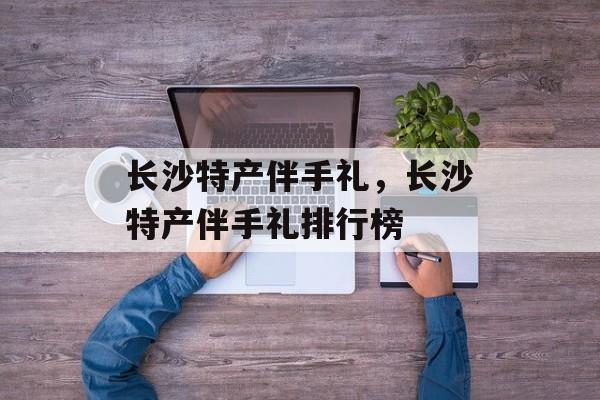 长沙特产伴手礼，长沙特产伴手礼排行榜-第1张图片-
