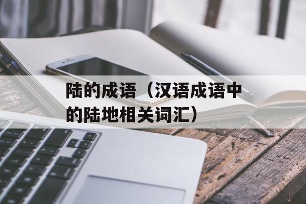 陆的成语（汉语成语中的陆地相关词汇）-第1张图片-