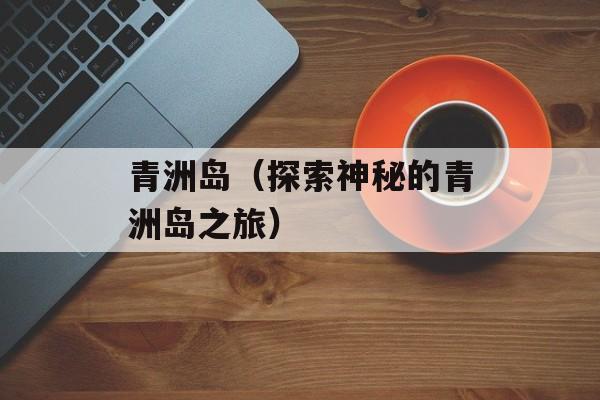 青洲岛（探索神秘的青洲岛之旅）-第1张图片-