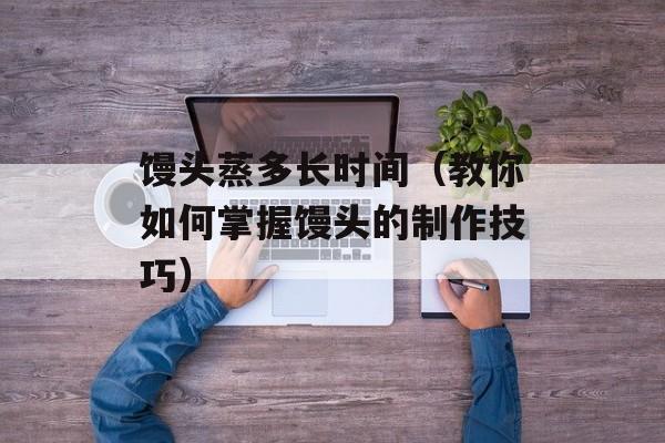馒头蒸多长时间（教你如何掌握馒头的制作技巧）-第1张图片-