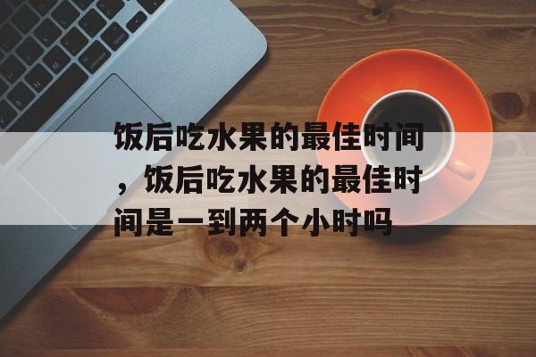 饭后吃水果的最佳时间，饭后吃水果的最佳时间是一到两个小时吗-第1张图片-