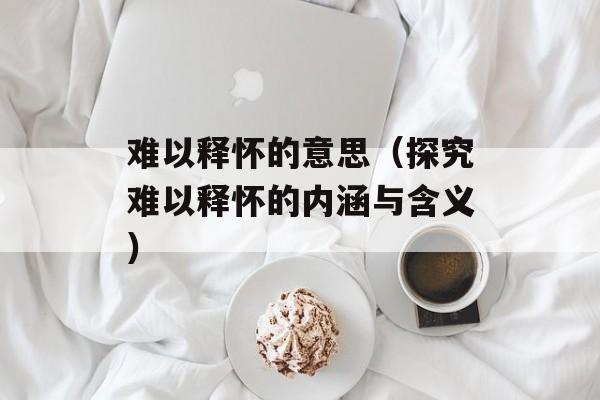 难以释怀的意思（探究难以释怀的内涵与含义）-第1张图片-