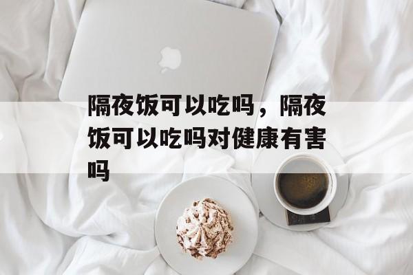 隔夜饭可以吃吗，隔夜饭可以吃吗对健康有害吗-第1张图片-