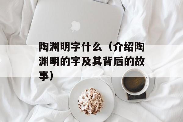 陶渊明字什么（介绍陶渊明的字及其背后的故事）-第1张图片-