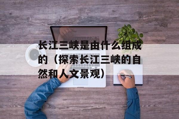 长江三峡是由什么组成的（探索长江三峡的自然和人文景观）-第1张图片-